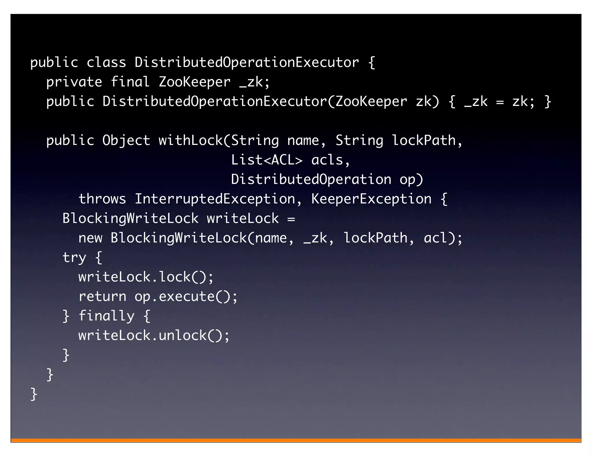 public class DistributedOperationExecutor {
  private final ZooKeeper _zk;
  public DistributedOperationExecutor(ZooKeeper zk) { _zk = zk; }

    public Object withLock(String name, String lockPath,
                            List<ACL> acls,
                            DistributedOperation op)
        throws InterruptedException, KeeperException {
      BlockingWriteLock writeLock =
        new BlockingWriteLock(name, _zk, lockPath, acl);
      try {
        writeLock.lock();
        return op.execute();
      } finally {
        writeLock.unlock();
      }
    }
}
 