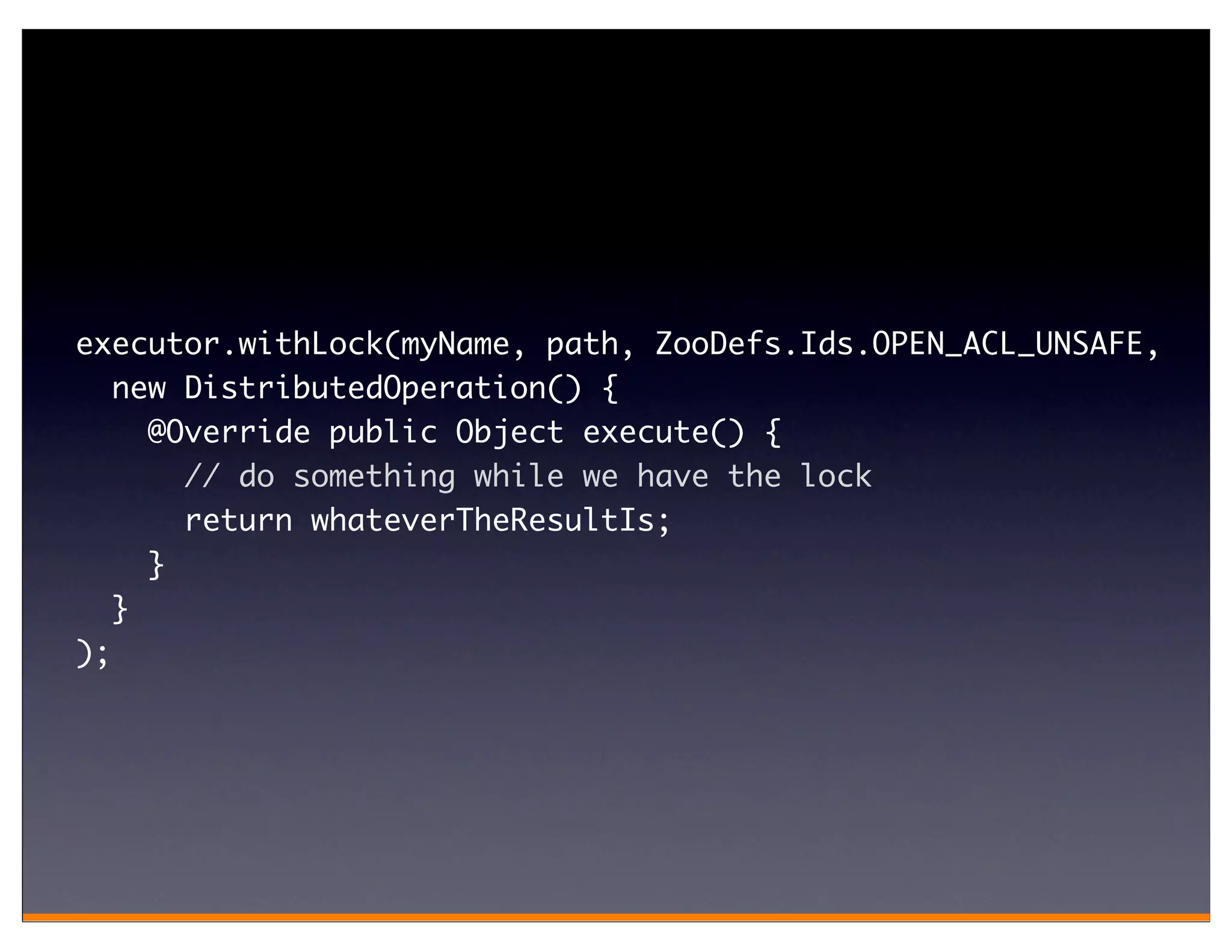 executor.withLock(myName, path, ZooDefs.Ids.OPEN_ACL_UNSAFE,
   new DistributedOperation() {
     @Override public Object execute() {
       // do something while we have the lock
       return whateverTheResultIs;
     }
   }
);
 