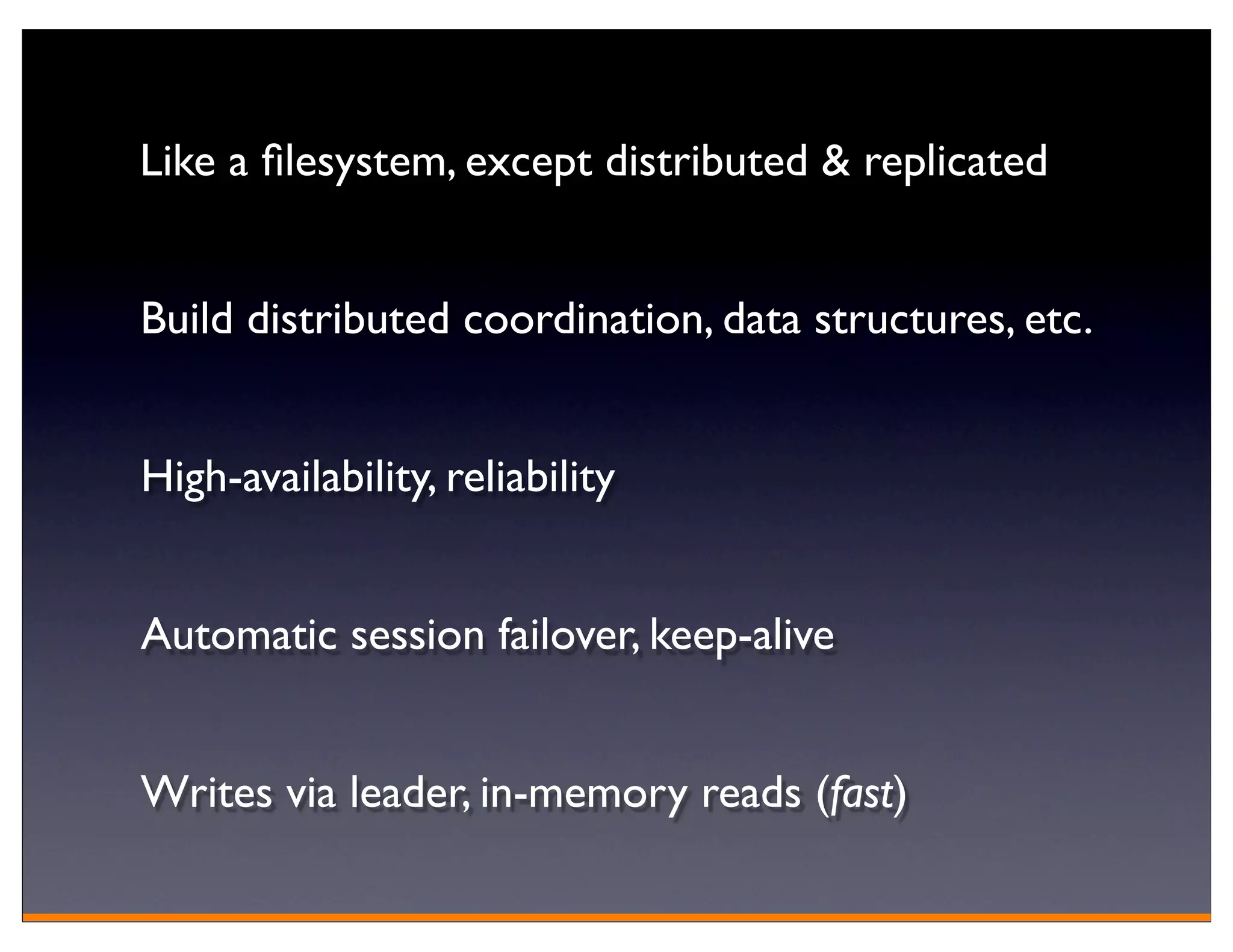 Like a ﬁlesystem, except distributed & replicated


Build distributed coordination, data structures, etc.


High-availability, reliability


Automatic session failover, keep-alive


Writes via leader, in-memory reads (fast)
 
