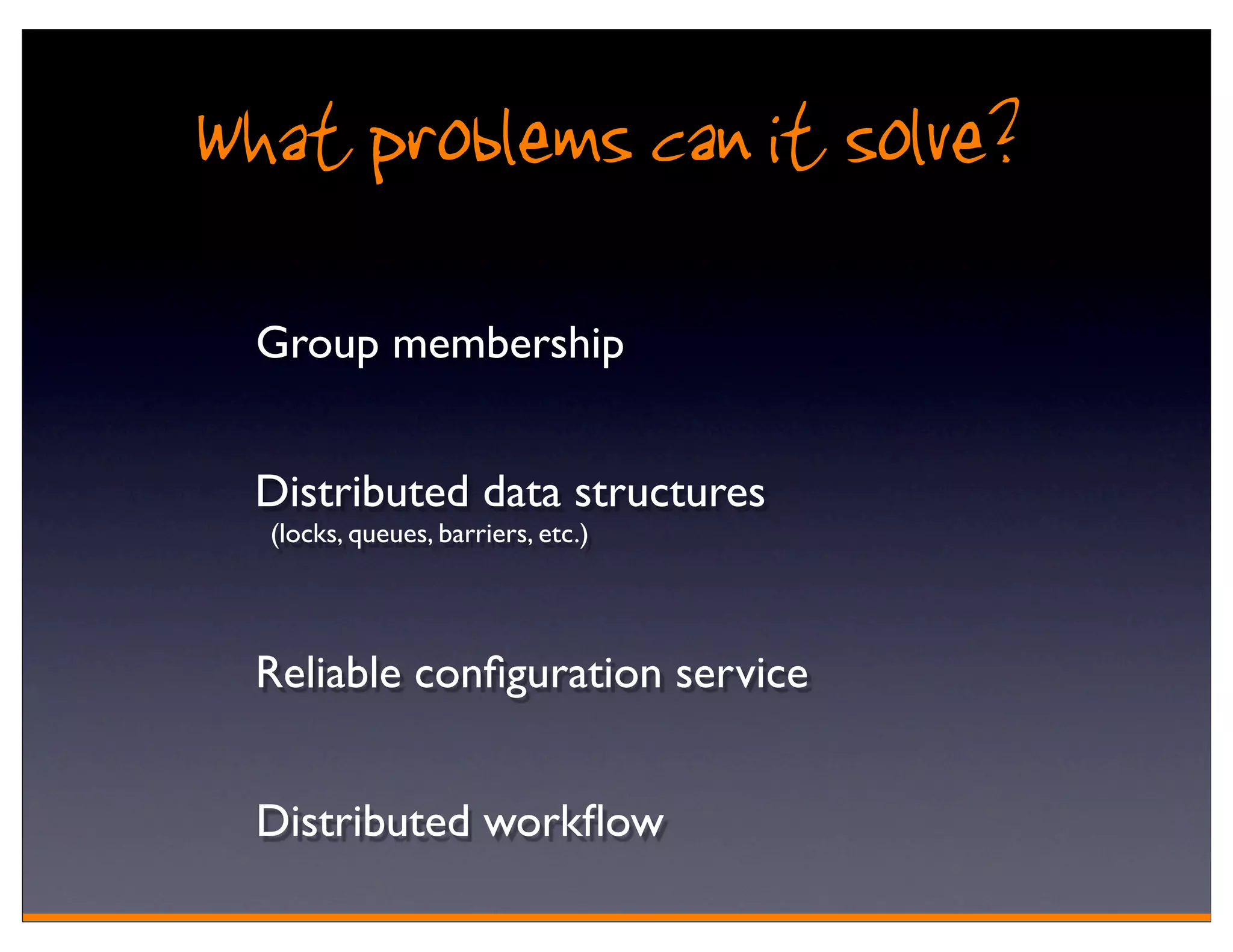 What problems can it solve?
  Group membership


  Distributed data structures
  (locks, queues, barriers, etc.)




  Reliable conﬁguration service


  Distributed workﬂow
 