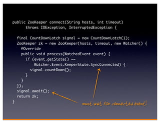 public ZooKeeper connect(String hosts, int timeout)
      throws IOException, InterruptedException {

    final CountDownLatch signal = new CountDownLatch(1);
    ZooKeeper zk = new ZooKeeper(hosts, timeout, new Watcher() {
      @Override
      public void process(WatchedEvent event) {
        if (event.getState() ==
            Watcher.Event.KeeperState.SyncConnected) {
          signal.countDown();
        }
      }
    });
    signal.await();
    return zk;
}
                                  must wait for connected event!
 
