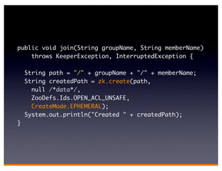 public void join(String groupName, String memberName)
    throws KeeperException, InterruptedException {

    String path = "/" + groupName + "/" + memberName;
    String createdPath = zk.create(path,
      null /*data*/,
      ZooDefs.Ids.OPEN_ACL_UNSAFE,
      CreateMode.EPHEMERAL);
    System.out.println("Created " + createdPath);
}
 