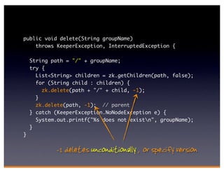 public void delete(String groupName)
    throws KeeperException, InterruptedException {

    String path = "/" + groupName;
    try {
      List<String> children = zk.getChildren(path, false);
      for (String child : children) {
        zk.delete(path + "/" + child, -1);
      }
      zk.delete(path, -1); // parent
    } catch (KeeperException.NoNodeException e) {
      System.out.printf("%s does not existn", groupName);
    }
}


            -1   deletes unconditionally , or specify version
 