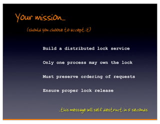 Your mission..
   (should you choose to accept it)

           Build a distributed lock service


           Only one process may own the lock


           Must preserve ordering of requests


           Ensure proper lock release



                  . .this message will self destruct in 5 seconds
 
