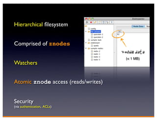 Hierarchical ﬁlesystem


Comprised of znodes
                                     znode data
                                       (< 1 MB)
Watchers


Atomic znode access (reads/writes)


Security
(via authentication, ACLs)
 