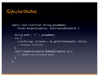 Synchronous
  public void list(final String groupName)
      throws KeeperException, InterruptedException {

      String path = "/" + groupName;
      try {
        List<String> children = zk.getChildren(path, false);
        // process children...
      }
      catch (KeeperException.NoNodeException e) {
        // handle non-existent path...
      }
  }
 