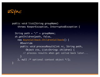 aSync
 public void list(String groupName)
     throws KeeperException, InterruptedException {

     String path = "/" + groupName;
     zk.getChildren(path, false,
       new AsyncCallback.ChildrenCallback() {
         @Override
         public void processResult(int rc, String path,
             Object ctx, List<String> children) {
           // process results when get called back later...
         }
       }, null /* optional context object */);
 }
 
