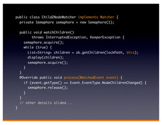 public class ChildZNodeWatcher implements Watcher {
    private Semaphore semaphore = new Semaphore(1);

    public void watchChildren()
          throws InterruptedException, KeeperException {
        semaphore.acquire();
        while (true) {
            List<String> children = zk.getChildren(lockPath, this);
            display(children);
            semaphore.acquire();
        }
    }
    @Override public void process(WatchedEvent event) {
        if (event.getType() == Event.EventType.NodeChildrenChanged) {
          semaphore.release();
        }
    }
    // other details elided...
}
 