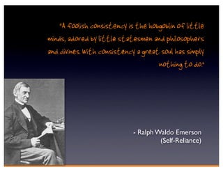 “A foolish consistency is the hobgoblin of little
minds, adored by little statesmen and philosophers
and divines. With consistency a great soul has simply
                                     nothing to do.”




                             - Ralph Waldo Emerson
                                      (Self-Reliance)
 