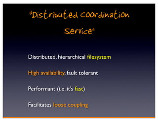 “Distributed Coordination
         Service”
Distributed, hierarchical ﬁlesystem

High availability, fault tolerant

Performant (i.e. it’s fast)

Facilitates loose coupling
 