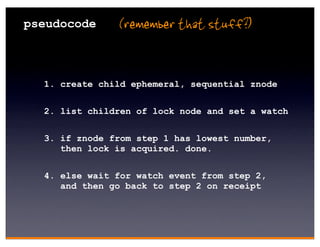 pseudocode     (remember that stuff?)


  1. create child ephemeral, sequential znode

  2. list children of lock node and set a watch

  3. if znode from step 1 has lowest number,
     then lock is acquired. done.


  4. else wait for watch event from step 2,
     and then go back to step 2 on receipt
 