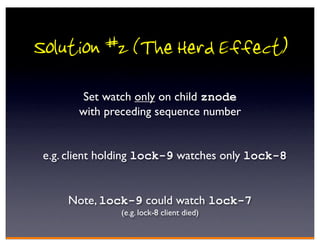 Solution #2 (The Herd Effect)
       Set watch only on child znode
       with preceding sequence number


 e.g. client holding lock-9 watches only lock-8


     Note, lock-9 could watch lock-7
               (e.g. lock-8 client died)
 