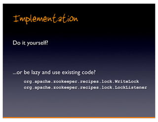 Implementation
Do it yourself?



...or be lazy and use existing code?
    org.apache.zookeeper.recipes.lock.WriteLock
    org.apache.zookeeper.recipes.lock.LockListener
 