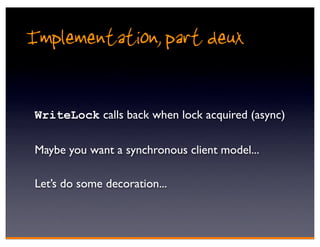 Implementation, part deux

 WriteLock calls back when lock acquired (async)

 Maybe you want a synchronous client model...

 Let’s do some decoration...
 