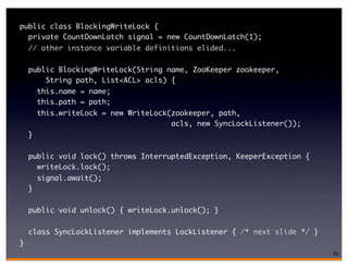 public class BlockingWriteLock {
  private CountDownLatch signal = new CountDownLatch(1);
    // other instance variable definitions elided...


    public BlockingWriteLock(String name, ZooKeeper zookeeper,
        String path, List<ACL> acls) {
        this.name = name;
        this.path = path;
        this.writeLock = new WriteLock(zookeeper, path,
                                       acls, new SyncLockListener());
    }

    public void lock() throws InterruptedException, KeeperException {
      writeLock.lock();
        signal.await();
    }

    public void unlock() { writeLock.unlock(); }

    class SyncLockListener implements LockListener { /* next slide */ }
}
                                                                          55
 