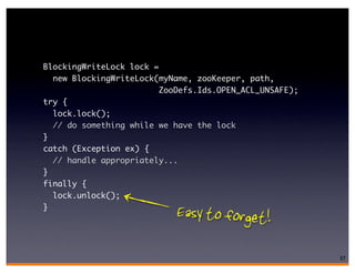 BlockingWriteLock lock =
  new BlockingWriteLock(myName, zooKeeper, path,
                         ZooDefs.Ids.OPEN_ACL_UNSAFE);
try {
  lock.lock();
  // do something while we have the lock
}
catch (Exception ex) {
  // handle appropriately...
}
finally {
  lock.unlock();
}
                            Easy to forget!

                                                         57
 