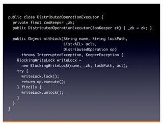 public class DistributedOperationExecutor {
  private final ZooKeeper _zk;
  public DistributedOperationExecutor(ZooKeeper zk) { _zk = zk; }

    public Object withLock(String name, String lockPath,
                            List<ACL> acls,
                            DistributedOperation op)
        throws InterruptedException, KeeperException {
      BlockingWriteLock writeLock =
        new BlockingWriteLock(name, _zk, lockPath, acl);
      try {
        writeLock.lock();
        return op.execute();
      } finally {
        writeLock.unlock();
      }
    }
}
 