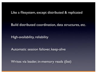 Like a ﬁlesystem, except distributed & replicated


Build distributed coordination, data structures, etc.


High-availability, reliability


Automatic session failover, keep-alive


Writes via leader, in-memory reads (fast)
 