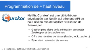 Programmation de + haut niveau

                    Netflix Curator1 est une bibliothèque
                    développée par Netflix qui offre une API de
                    haut niveau afin de faciliter l'utilisation de
                    Zookeeper :
                     –   Gestion plus aisée de la connexion au cluster
                         Zookeeper et des problèmes
                     –   Offre des recettes de bases (leader, lock, cache...)
                     –   Extension : annuaire de service

                                                                         12
1 : https://github.com/Netflix/curator
 
