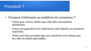 Pourquoi ?

●   Pourquoi s'intéresser au problème de consensus ?
    –   Parce que c'est le même que celui des transactions
        distribuées
    –   Parce qu'aujourd'hui les traitements sont répartis sur plusieurs
        machines
    –   Parce qu'il faut accepter que ces machines et le réseau qui
        les relie ne soient pas fiables


                                                                           2
 