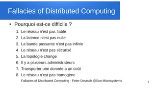 Fallacies of Distributed Computing
●   Pourquoi est-ce difficile ?
    1. Le réseau n'est pas fiable
    2. La latence n'est pas nulle
    3. La bande passante n'est pas infinie
    4. Le réseau n'est pas sécurisé
    5. La topologie change
    6. Il y a plusieurs administrateurs
    7. Transporter une donnée a un coût
    8. Le réseau n'est pas homogène
       Fallacies of Distributed Computing - Peter Deutsch @Sun Microsystems   4
 