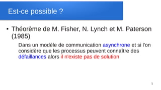 Est-ce possible ?

●   Théorème de M. Fisher, N. Lynch et M. Paterson
    (1985)
      Dans un modèle de communication asynchrone et si l'on
      considère que les processus peuvent connaître des
      défaillances alors il n'existe pas de solution



                                                              5
 