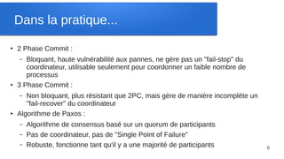 Dans la pratique...
●   2 Phase Commit :
    –  Bloquant, haute vulnérabilité aux pannes, ne gère pas un "fail-stop" du
       coordinateur, utilisable seulement pour coordonner un faible nombre de
       processus
●   3 Phase Commit :
    –  Non bloquant, plus résistant que 2PC, mais gère de manière incomplète un
       "fail-recover" du coordinateur
●   Algorithme de Paxos :
    –   Algorithme de consensus basé sur un quorum de participants
    –   Pas de coordinateur, pas de "Single Point of Failure"
    –   Robuste, fonctionne tant qu'il y a une majorité de participants           6
 