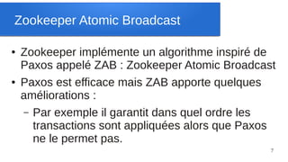 Zookeeper Atomic Broadcast

●   Zookeeper implémente un algorithme inspiré de
    Paxos appelé ZAB : Zookeeper Atomic Broadcast
●   Paxos est efficace mais ZAB apporte quelques
    améliorations :
    – Par exemple il garantit dans quel ordre les
      transactions sont appliquées alors que Paxos
      ne le permet pas.
                                                 7
 