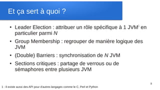 Et ça sert à quoi ?
      ●
          Leader Election : attribuer un rôle spécifique à 1 JVM1 en
          particulier parmi N
      ●   Group Membership : regrouper de manière logique des
          JVM
      ●   (Double) Barriers : synchronisation de N JVM
      ●   Sections critiques : partage de verrous ou de
          sémaphores entre plusieurs JVM

                                                                                8
1 : Il existe aussi des API pour d'autres langages comme le C, Perl et Python
 