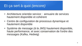 Et ça sert à quoi (encore)

●   Architecture orientée service : annuaire de services
    hautement disponible et cohérent
●   Centre de configuration de processus dynamique et
    hautement disponible
●   Système de message (à la JMS) hautement disponible,
    haute performance, et avec conservation de l'ordre des
    messages (Kafka, Hedwig)

                                                             9
 