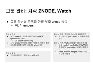 그룹 관리: 자식 ZNODE, Watch
● 그룹 멤버십 목록을 가질 부모 znode 생성
○ 예: /members
멤버십 참여
● 부모 znode에 자신을 위한 자식 znode를
ephemeral로 생성
○ 예, /members/m-hostip
● 자식 znode 데이터는 다른 구성원이 자신과 통신
하는데 필요한 정보 저장 (예, ip/port 등)
멤버십 탈퇴
● 자신에 해당하는 자식 znode를 삭제
멤버십 목록, 주기적 갱신 (각 클라이언트)
● 주기적으로 getChildlen 실행해서 목록
갱신
멤버십 목록, Watch 이용 (각 클라이언트)
● 부모 znode에 getChildlen로 WATCH
등록하고, getChildlen 결과로 목록 갱
신
● NodeChildrenChanged 이벤트 수신 시,
위 과정 재실행
 