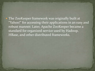  The ZooKeeper framework was originally built at
“Yahoo!” for accessing their applications in an easy and
robust manner. Later, Apache ZooKeeper became a
standard for organized service used by Hadoop,
HBase, and other distributed frameworks.
 