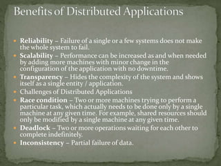  Reliability − Failure of a single or a few systems does not make
the whole system to fail.
 Scalability − Performance can be increased as and when needed
by adding more machines with minor change in the
configuration of the application with no downtime.
 Transparency − Hides the complexity of the system and shows
itself as a single entity / application.
 Challenges of Distributed Applications
 Race condition − Two or more machines trying to perform a
particular task, which actually needs to be done only by a single
machine at any given time. For example, shared resources should
only be modified by a single machine at any given time.
 Deadlock − Two or more operations waiting for each other to
complete indefinitely.
 Inconsistency − Partial failure of data.
 