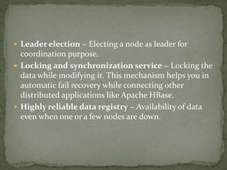 Leader election − Electing a node as leader for
coordination purpose.
 Locking and synchronization service − Locking the
data while modifying it. This mechanism helps you in
automatic fail recovery while connecting other
distributed applications like Apache HBase.
 Highly reliable data registry − Availability of data
even when one or a few nodes are down.
 