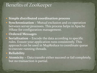  Simple distributed coordination process
 Synchronization − Mutual exclusion and co-operation
between server processes. This process helps in Apache
HBase for configuration management.
 Ordered Messages
 Serialization − Encode the data according to specific
rules. Ensure your application runs consistently. This
approach can be used in MapReduce to coordinate queue
to execute running threads.
 Reliability
 Atomicity − Data transfer either succeed or fail completely,
but no transaction is partial.
 