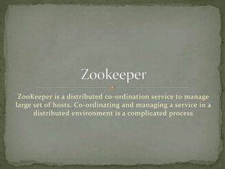 ZooKeeper is a distributed co-ordination service to manage
large set of hosts. Co-ordinating and managing a service in a
distributed environment is a complicated process
 