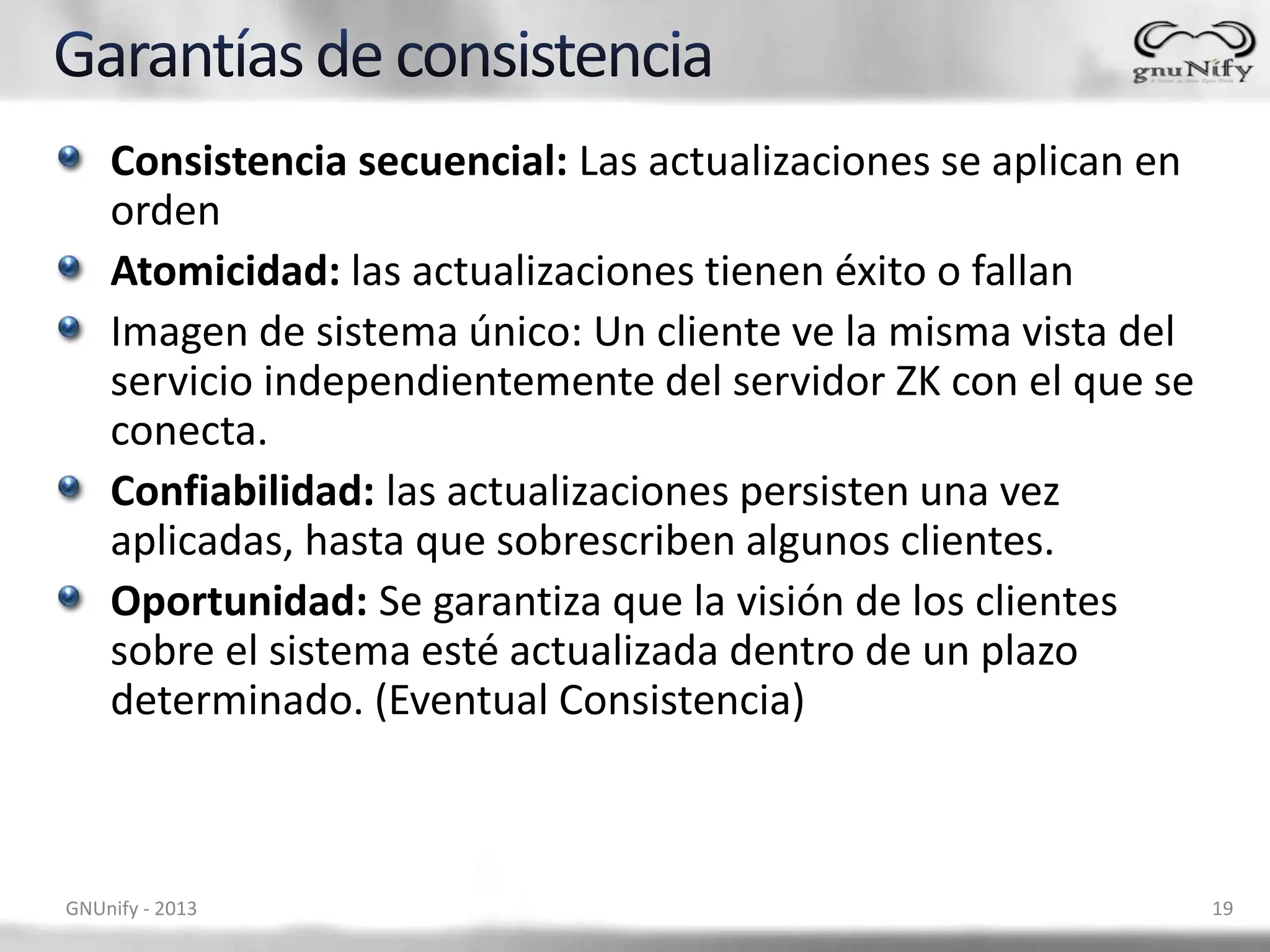 Consistencia secuencial: Las actualizaciones se aplican en
orden
Atomicidad: las actualizaciones tienen éxito o fallan
Imagen de sistema único: Un cliente ve la misma vista del
servicio independientemente del servidor ZK con el que se
conecta.
Confiabilidad: las actualizaciones persisten una vez
aplicadas, hasta que sobrescriben algunos clientes.
Oportunidad: Se garantiza que la visión de los clientes
sobre el sistema esté actualizada dentro de un plazo
determinado. (Eventual Consistencia)
GNUnify - 2013 19
 
