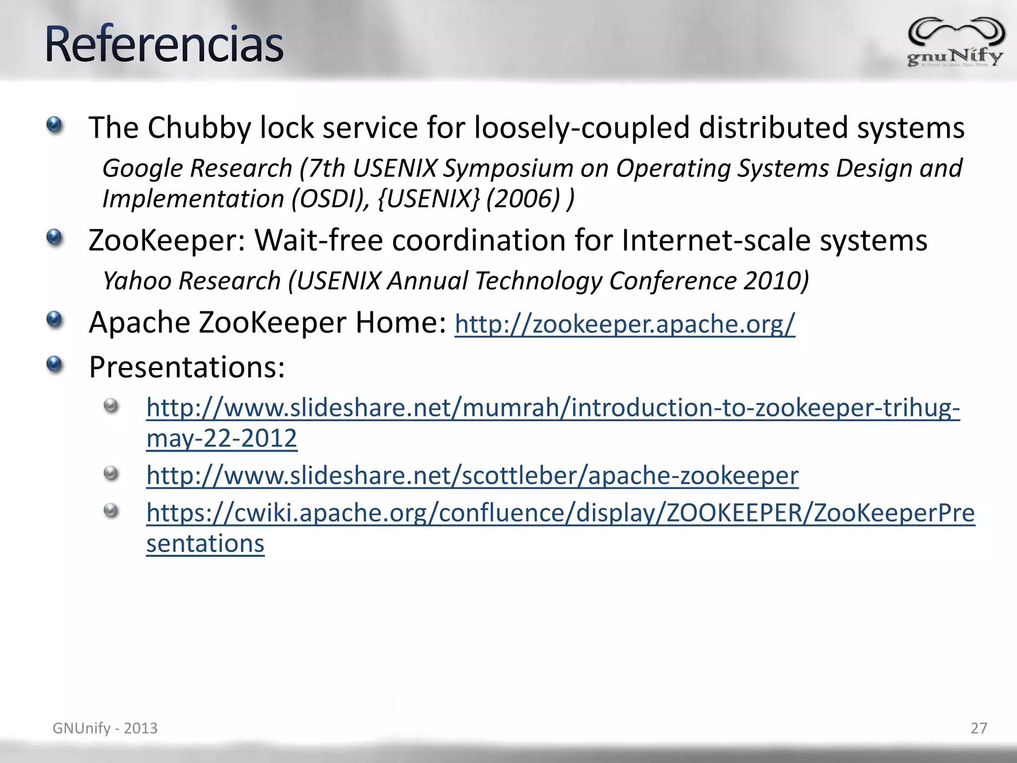 The Chubby lock service for loosely-coupled distributed systems
Google Research (7th USENIX Symposium on Operating Systems Design and
Implementation (OSDI), {USENIX} (2006) )
ZooKeeper: Wait-free coordination for Internet-scale systems
Yahoo Research (USENIX Annual Technology Conference 2010)
Apache ZooKeeper Home: http://zookeeper.apache.org/
Presentations:
http://www.slideshare.net/mumrah/introduction-to-zookeeper-trihug-
may-22-2012
http://www.slideshare.net/scottleber/apache-zookeeper
https://cwiki.apache.org/confluence/display/ZOOKEEPER/ZooKeeperPre
sentations
GNUnify - 2013 27
 