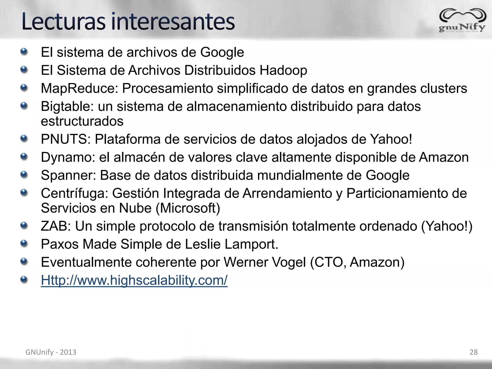 El sistema de archivos de Google
El Sistema de Archivos Distribuidos Hadoop
MapReduce: Procesamiento simplificado de datos en grandes clusters
Bigtable: un sistema de almacenamiento distribuido para datos
estructurados
PNUTS: Plataforma de servicios de datos alojados de Yahoo!
Dynamo: el almacén de valores clave altamente disponible de Amazon
Spanner: Base de datos distribuida mundialmente de Google
Centrífuga: Gestión Integrada de Arrendamiento y Particionamiento de
Servicios en Nube (Microsoft)
ZAB: Un simple protocolo de transmisión totalmente ordenado (Yahoo!)
Paxos Made Simple de Leslie Lamport.
Eventualmente coherente por Werner Vogel (CTO, Amazon)
Http://www.highscalability.com/
GNUnify - 2013 28
 