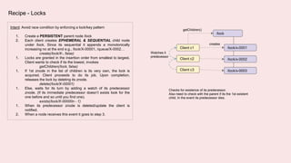 Recipe - Locks
Intent: Avoid race condition by enforcing a lock/key pattern
1. Create a PERSISTENT parent node /lock
2. Each client creates EPHEMERAL & SEQUENTIAL child node
under /lock. Since its sequential it appends a monotonically
increasing no at the end e.g., /lock/X-00001, /queue/X-0002…
create(/lock/X-, false)
1. Locks are granted in the insertion order from smallest to largest.
Client wants to check if its the lowest, invokes
getChildren(/lock, false)
1. If 1st znode in the list of children is its very own, the lock is
acquired. Client proceeds to do its job. Upon completion,
releases the lock by deleting its znode.
delete(/lock/X-00001)
1. Else, waits for its turn by adding a watch of its predecessor
znode. (If its immediate predecessor doesn’t exists look for the
one before and so until you find one).
exists(/lock/X-00000n - 1)
1. When its predecessor znode is deleted/update the client is
notified.
2. When a node receives this event it goes to step 3.
Client c1
/lock
Client c2
Client c3
creates
/lock/x-0001
/lock/x-0002
/lock/x-0003
Watches it
predecessor
getChildren()
Checks for existence of its predecessor.
Also need to check with the parent if its the 1st existent
child, In the event its predecessor dies.
 