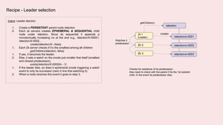 Recipe - Leader selection
Intent: Leader election
1. Create a PERSISTENT parent node /election
2. Each zk servers creates EPHEMERAL & SEQUENTIAL child
node under /election. Since its sequential it appends a
monotonically increasing no at the end e.g., /election/X-00001,
/election/X-0002…
create(/election/X-, false)
1. Each Zk server checks if it’s the smallest among all children
getChildren(/election, false)
1. If yes, it becomes the leader.
2. Else, it sets a watch on the znode just smaller that itself (smallest
and closest predecessor).
exists(/election/X-00000n - 1)
1. If the leader dies, so does it ephemeral znode triggering a watch
event to only its successor (next in line that watching it).
2. When a node receives this event it goes to step 3.
Zk 1
(Leader)
/election
Zk 2
Zk 3
creates
/election/x-0001
/election/x-0002
/election/x-0003
Watches it
predecessor
getChildren()
Checks for existence of its predecessor.
Also need to check with the parent if its the 1st existent
child, In the event its predecessor dies.
 