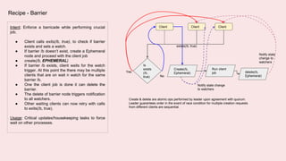 Intent: Enforce a barricade while performing crucial
job.
● Client calls exits(/b, true), to check if barrier
exists and sets a watch.
● If barrier /b doesn’t exist, create a Ephemeral
node and proceed with the client job
● create(/b, EPHEMERAL)
● If barrier /b exists, client waits for the watch
trigger. At this point the there may be multiple
clients that are on wait n watch for the same
barrier /b.
● One the client job is done it can delete the
barrier.
● The delete of barrier node triggers notification
to all watchers.
● Other waiting clients can now retry with calls
to exits(/b, true).
Usage: Critical updates/housekeeping tasks to force
wait on other processes.
Recipe - Barrier
delete(/b,
Ephemeral)
Is
exists
(/b,
true)
Create(/b,
Ephemeral)
Run client
job
ClientClientClient
exists(/b, true)
Yes
No
Notify state
change to
watchers
Create & delete are atomic ops performed by leader upon agreement with quorum.
Leader guarantees order in the event of race condition for multiple creation requests
from different clients are sequential.
Notify state change
to watchers
 