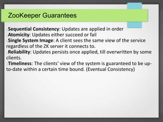 ZooKeeper Guarantees
Sequential Consistency: Updates are applied in order
Atomicity: Updates either succeed or fail
Single System Image: A client sees the same view of the service
regardless of the ZK server it connects to.
Reliability: Updates persists once applied, till overwritten by some
clients.
Timeliness: The clients’ view of the system is guaranteed to be up-
to-date within a certain time bound. (Eventual Consistency)
 