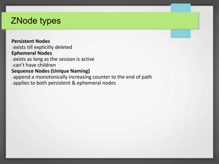 ZNode types
Persistent Nodes
exists till explicitly deleted
Ephemeral Nodes
exists as long as the session is active
can’t have children
Sequence Nodes (Unique Naming)
append a monotonically increasing counter to the end of path
applies to both persistent & ephemeral nodes
 