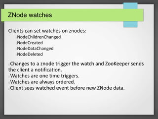 ZNode watches
Clients can set watches on znodes:
NodeChildrenChanged
NodeCreated
NodeDataChanged
NodeDeleted
Changes to a znode trigger the watch and ZooKeeper sends
the client a notification.
Watches are one time triggers.
Watches are always ordered.
Client sees watched event before new ZNode data.
 
