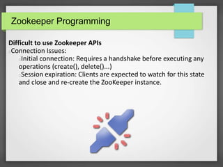 Zookeeper Programming
Difficult to use Zookeeper APIs
Connection Issues:
Initial connection: Requires a handshake before executing any
operations (create(), delete()...)
Session expiration: Clients are expected to watch for this state
and close and re-create the ZooKeeper instance.
 