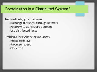 Coordination in a Distributed System?
To coordinate, processes can
Exchange messages through network
Read/Write using shared storage
Use distributed locks
Problems for exchanging messages
Message delays
Processor speed
Clock drift
 