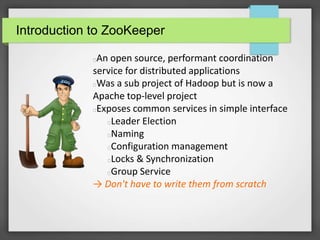 Introduction to ZooKeeper
An open source, performant coordination
service for distributed applications
Was a sub project of Hadoop but is now a
Apache top-level project
Exposes common services in simple interface
Leader Election
Naming
Configuration management
Locks & Synchronization
Group Service
→ Don't have to write them from scratch
 
