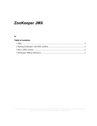 Copyright © 2008 The Apache Software Foundation. All rights reserved.
ZooKeeper JMX
by
Table of contents
1 JMX.................................................................................................................................... 2
2 Starting ZooKeeper with JMX enabled............................................................................. 2
3 Run a JMX console............................................................................................................2
4 ZooKeeper MBean Reference............................................................................................3
 