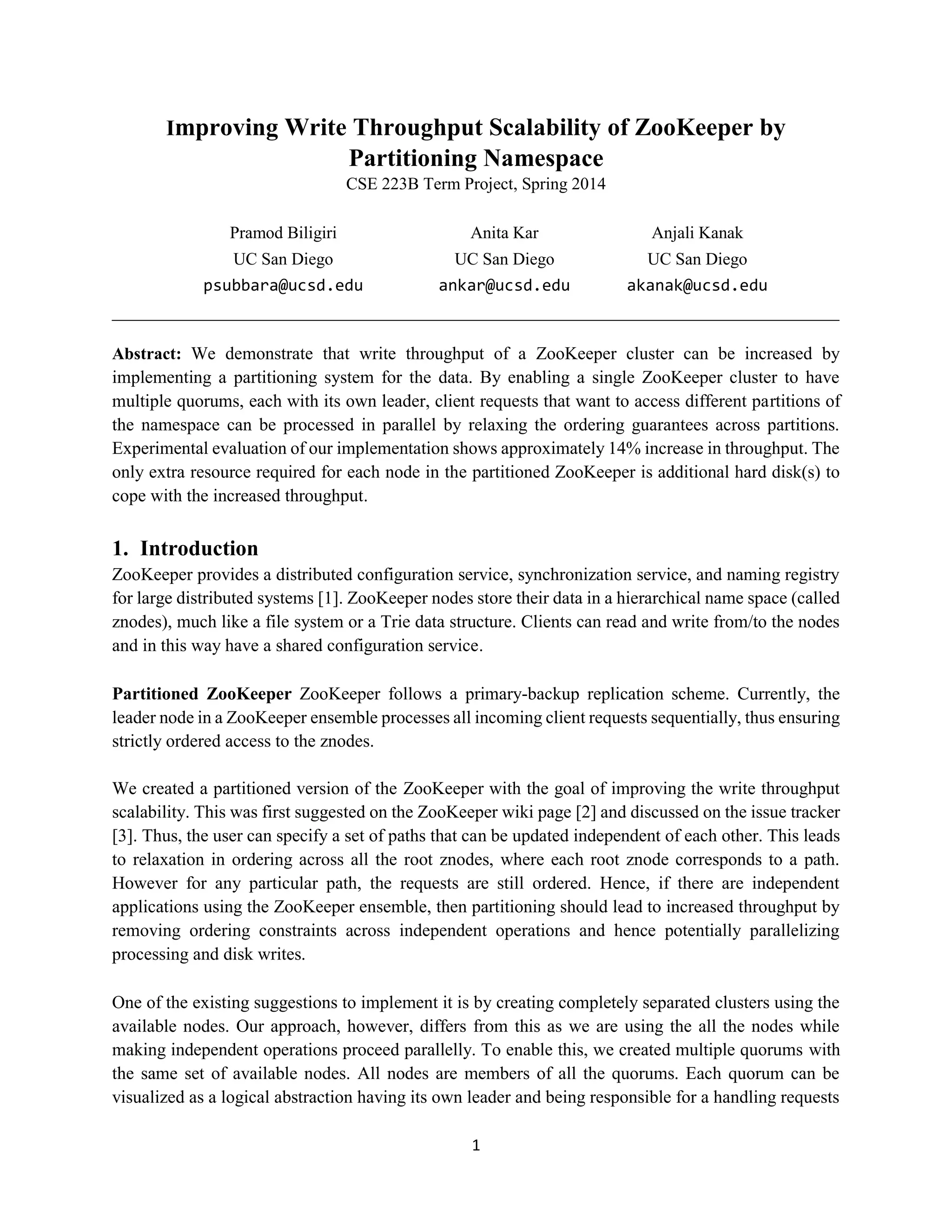 1
Improving Write Throughput Scalability of ZooKeeper by
Partitioning Namespace
CSE 223B Term Project, Spring 2014
Pramod Biligiri
UC San Diego
psubbara@ucsd.edu
Anita Kar
UC San Diego
ankar@ucsd.edu
Anjali Kanak
UC San Diego
akanak@ucsd.edu
_____________________________________________________________________________________
Abstract: We demonstrate that write throughput of a ZooKeeper cluster can be increased by
implementing a partitioning system for the data. By enabling a single ZooKeeper cluster to have
multiple quorums, each with its own leader, client requests that want to access different partitions of
the namespace can be processed in parallel by relaxing the ordering guarantees across partitions.
Experimental evaluation of our implementation shows approximately 14% increase in throughput. The
only extra resource required for each node in the partitioned ZooKeeper is additional hard disk(s) to
cope with the increased throughput.
1. Introduction
ZooKeeper provides a distributed configuration service, synchronization service, and naming registry
for large distributed systems [1]. ZooKeeper nodes store their data in a hierarchical name space (called
znodes), much like a file system or a Trie data structure. Clients can read and write from/to the nodes
and in this way have a shared configuration service.
Partitioned ZooKeeper ZooKeeper follows a primary-backup replication scheme. Currently, the
leader node in a ZooKeeper ensemble processes all incoming client requests sequentially, thus ensuring
strictly ordered access to the znodes.
We created a partitioned version of the ZooKeeper with the goal of improving the write throughput
scalability. This was first suggested on the ZooKeeper wiki page [2] and discussed on the issue tracker
[3]. Thus, the user can specify a set of paths that can be updated independent of each other. This leads
to relaxation in ordering across all the root znodes, where each root znode corresponds to a path.
However for any particular path, the requests are still ordered. Hence, if there are independent
applications using the ZooKeeper ensemble, then partitioning should lead to increased throughput by
removing ordering constraints across independent operations and hence potentially parallelizing
processing and disk writes.
One of the existing suggestions to implement it is by creating completely separated clusters using the
available nodes. Our approach, however, differs from this as we are using the all the nodes while
making independent operations proceed parallelly. To enable this, we created multiple quorums with
the same set of available nodes. All nodes are members of all the quorums. Each quorum can be
visualized as a logical abstraction having its own leader and being responsible for a handling requests
 